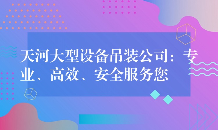 天河大型設(shè)備吊裝公司：專業(yè)、高效、安全服務(wù)您