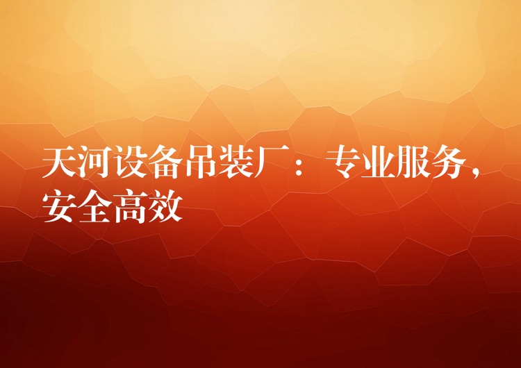 天河設備吊裝廠：專業(yè)服務，安全高效