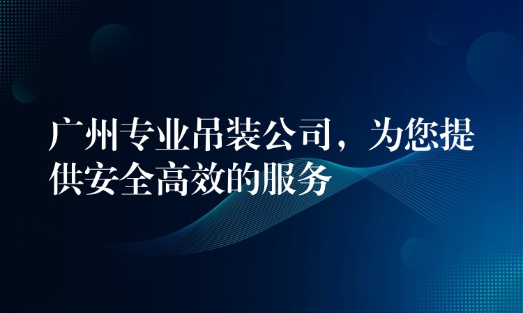 廣州專業(yè)吊裝公司，為您提供安全高效的服務(wù)