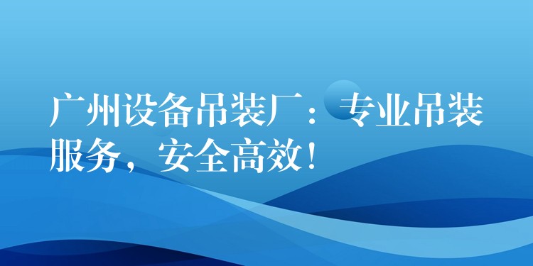 廣州設(shè)備吊裝廠：專業(yè)吊裝服務(wù)，安全高效！