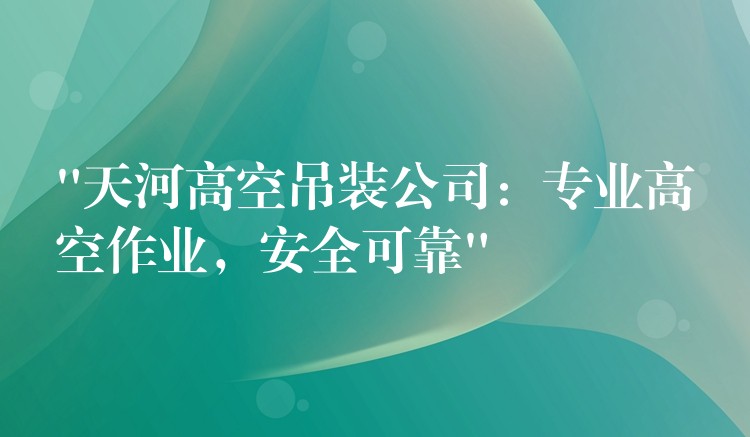 “天河高空吊裝公司：專業(yè)高空作業(yè)，安全可靠”