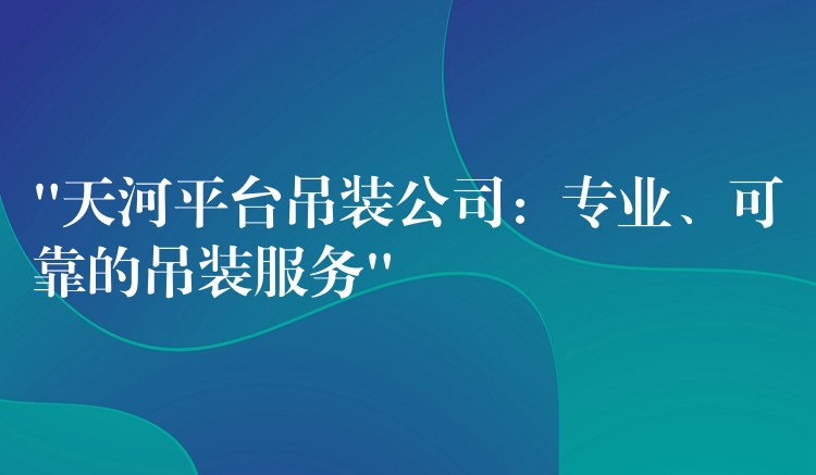 “天河平臺(tái)吊裝公司：專業(yè)、可靠的吊裝服務(wù)”