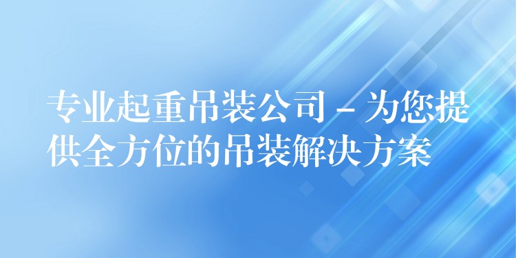 專業(yè)起重吊裝公司 – 為您提供全方位的吊裝解決方案