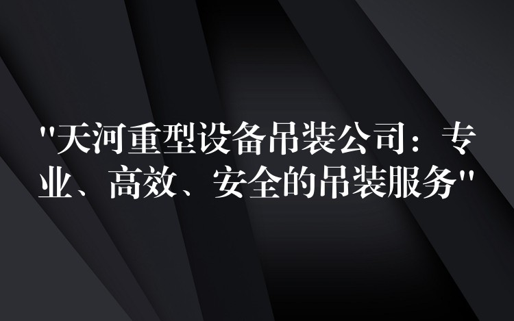 “天河重型設(shè)備吊裝公司：專業(yè)、高效、安全的吊裝服務(wù)”