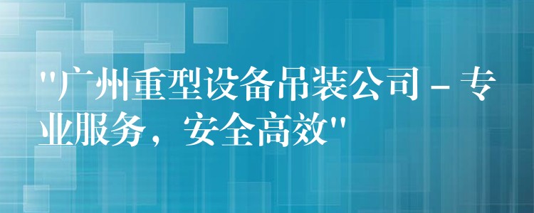 “廣州重型設(shè)備吊裝公司 – 專業(yè)服務(wù)，安全高效”