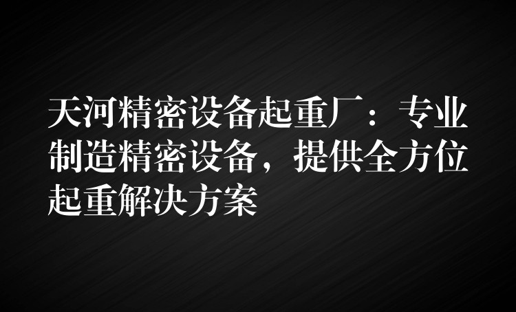 天河精密設(shè)備起重廠：專業(yè)制造精密設(shè)備，提供全方位起重解決方案