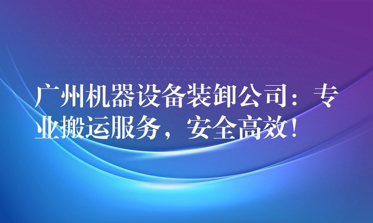 廣州機器設(shè)備裝卸公司：專業(yè)搬運服務，安全高效！