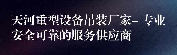 天河重型設(shè)備吊裝廠家- 專業(yè)安全可靠的服務(wù)供應(yīng)商