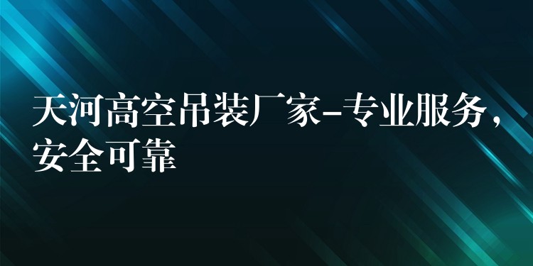 天河高空吊裝廠家-專業(yè)服務(wù)，安全可靠